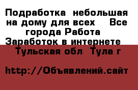 Подработка- небольшая на дому для всех. - Все города Работа » Заработок в интернете   . Тульская обл.,Тула г.